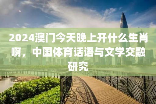 2024澳门今天晚上开什么生肖啊，中国体育话语与文学交融研究