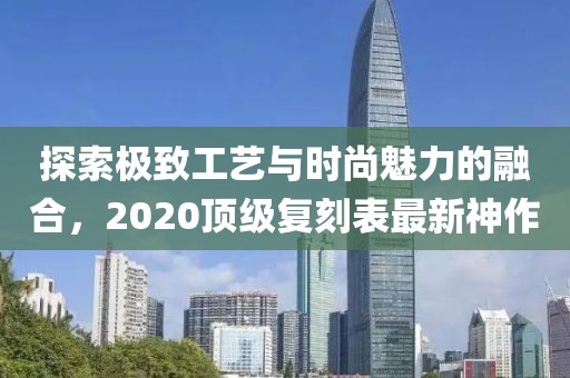 探索极致工艺与时尚魅力的融合，2020顶级复刻表最新神作