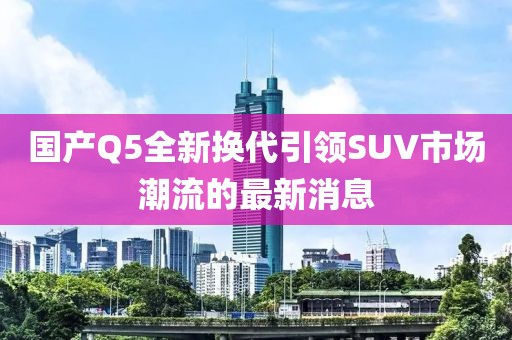 国产Q5全新换代引领SUV市场潮流的最新消息