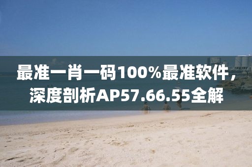 最准一肖一码100%最准软件，深度剖析AP57.66.55全解