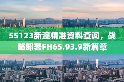 55123新澳精准资料查询，战略部署FH65.93.9新篇章