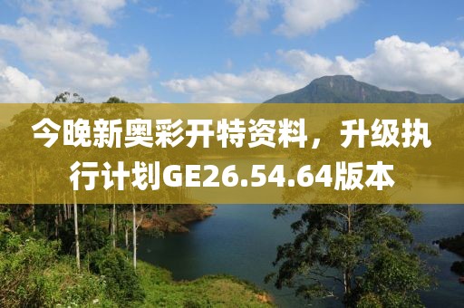 今晚新奥彩开特资料，升级执行计划GE26.54.64版本