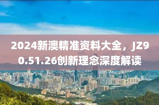 2024新澳精准资料大全，JZ90.51.26创新理念深度解读