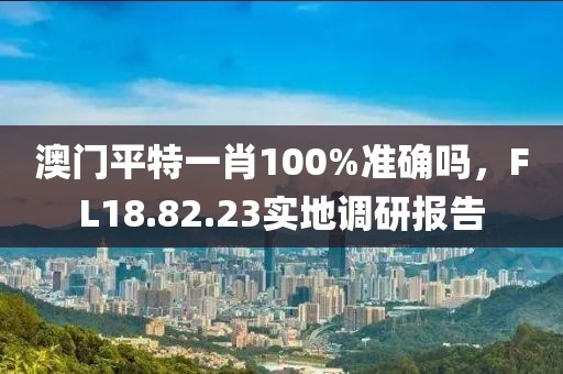 澳门平特一肖100%准确吗，FL18.82.23实地调研报告