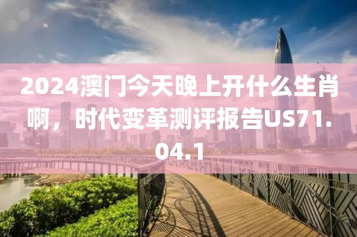 2024澳门今天晚上开什么生肖啊，时代变革测评报告US71.04.1