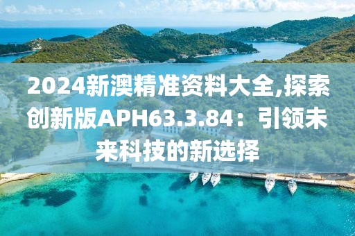 2024新澳精准资料大全,探索创新版APH63.3.84：引领未来科技的新选择