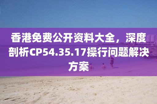 香港免费公开资料大全，深度剖析CP54.35.17操行问题解决方案