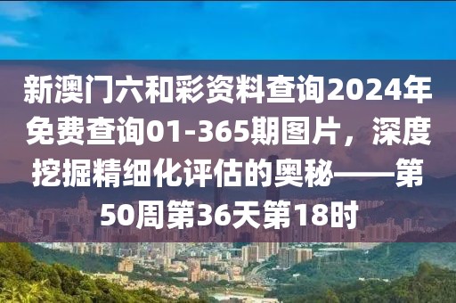 新澳门六和彩资料查询2024年免费查询01-365期图片，深度挖掘精细化评估的奥秘——第50周第36天第18时