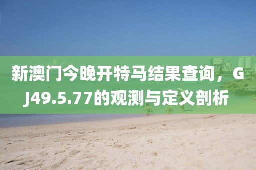 新澳门今晚开特马结果查询，GJ49.5.77的观测与定义剖析