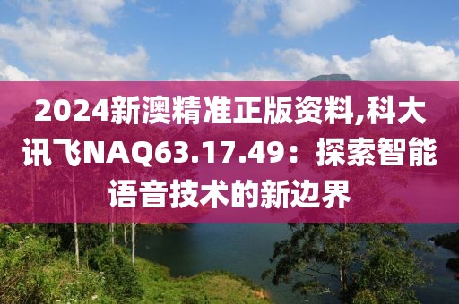 2024新澳精准正版资料,科大讯飞NAQ63.17.49：探索智能语音技术的新边界