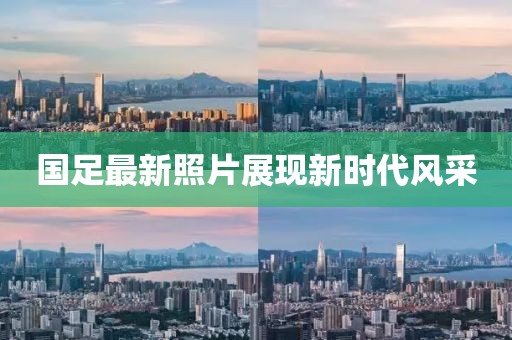 国足最新照片展现新时代风采