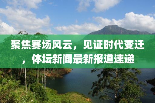 聚焦赛场风云，见证时代变迁，体坛新闻最新报道速递