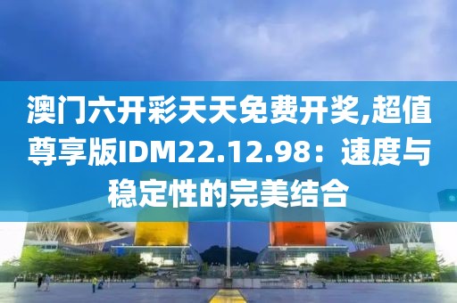 澳门六开彩天天免费开奖,超值尊享版IDM22.12.98：速度与稳定性的完美结合