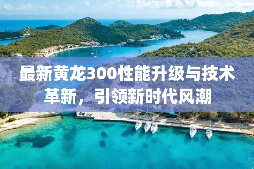 最新黄龙300性能升级与技术革新，引领新时代风潮
