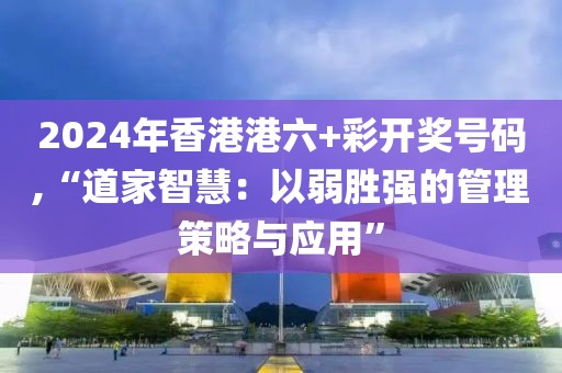 2024年香港港六+彩开奖号码,“道家智慧：以弱胜强的管理策略与应用”