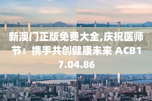 新澳门正版免费大全,庆祝医师节：携手共创健康未来 ACB17.04.86