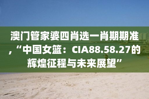 澳门管家婆四肖选一肖期期准,“中国女篮：CIA88.58.27的辉煌征程与未来展望”
