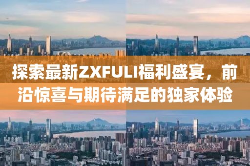 探索最新ZXFULI福利盛宴，前沿惊喜与期待满足的独家体验