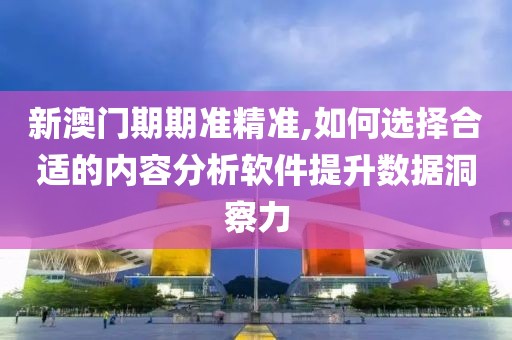 新澳门期期准精准,如何选择合适的内容分析软件提升数据洞察力