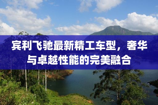 宾利飞驰最新精工车型，奢华与卓越性能的完美融合