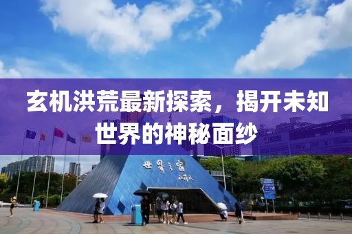 玄机洪荒最新探索，揭开未知世界的神秘面纱