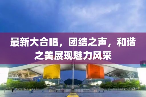 最新大合唱，团结之声，和谐之美展现魅力风采