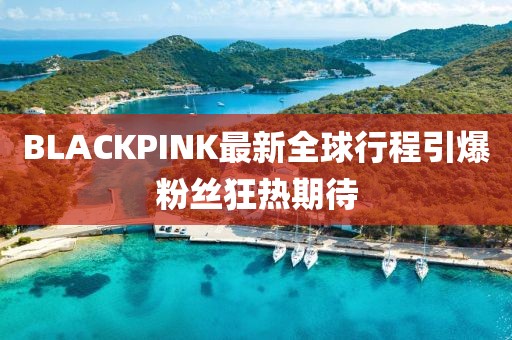 BLACKPINK最新全球行程引爆粉丝狂热期待