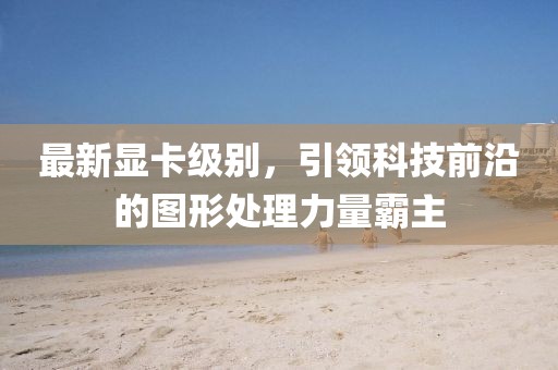 最新显卡级别，引领科技前沿的图形处理力量霸主