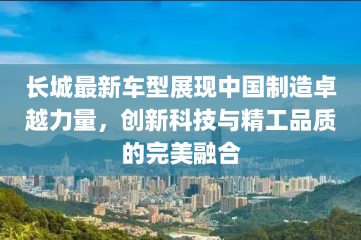 长城最新车型展现中国制造卓越力量，创新科技与精工品质的完美融合