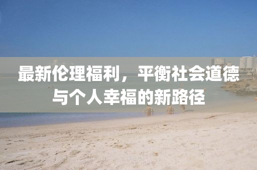 最新伦理福利，平衡社会道德与个人幸福的新路径