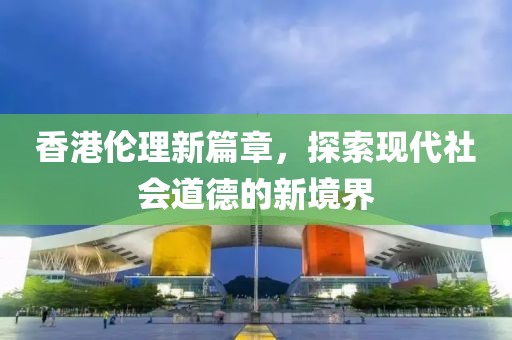 香港伦理新篇章，探索现代社会道德的新境界