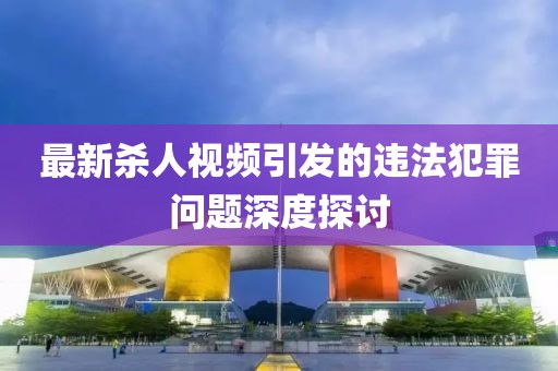 最新杀人视频引发的违法犯罪问题深度探讨