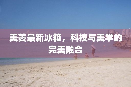 美菱最新冰箱，科技与美学的完美融合