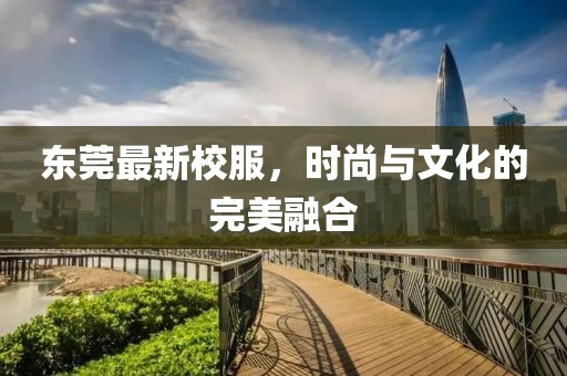 东莞最新校服，时尚与文化的完美融合