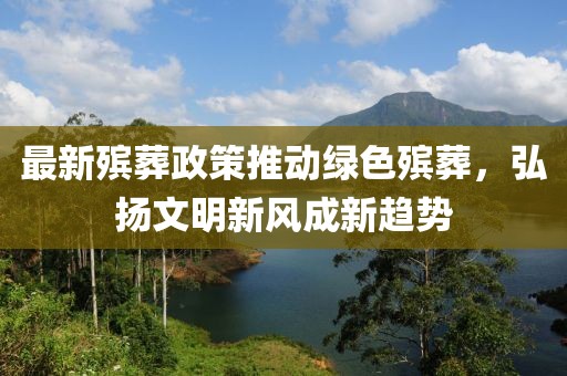 最新殡葬政策推动绿色殡葬，弘扬文明新风成新趋势