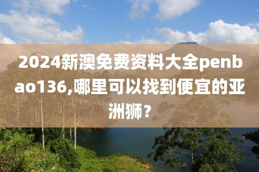 2024新澳免费资料大全penbao136,哪里可以找到便宜的亚洲狮？