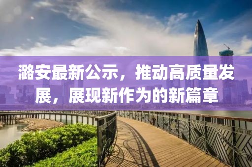 潞安最新公示，推动高质量发展，展现新作为的新篇章