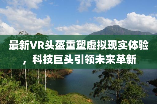 最新VR头盔重塑虚拟现实体验，科技巨头引领未来革新