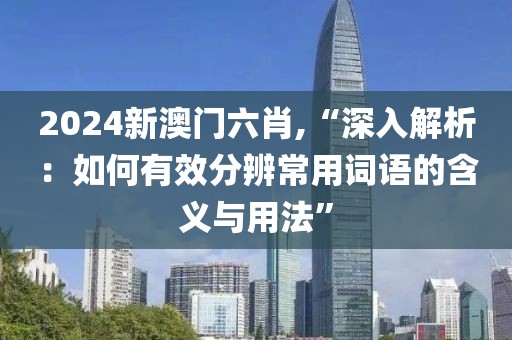 2024新澳门六肖,“深入解析：如何有效分辨常用词语的含义与用法”