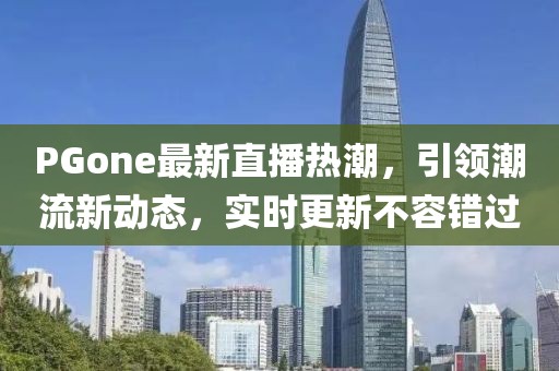 PGone最新直播热潮，引领潮流新动态，实时更新不容错过