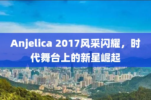 Anjelica 2017风采闪耀，时代舞台上的新星崛起