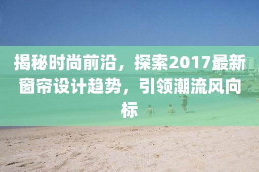揭秘时尚前沿，探索2017最新窗帘设计趋势，引领潮流风向标