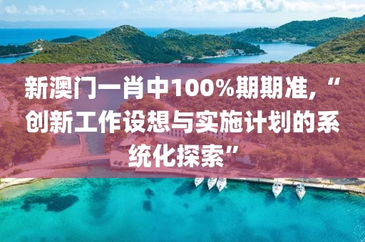 新澳门一肖中100%期期准,“创新工作设想与实施计划的系统化探索”