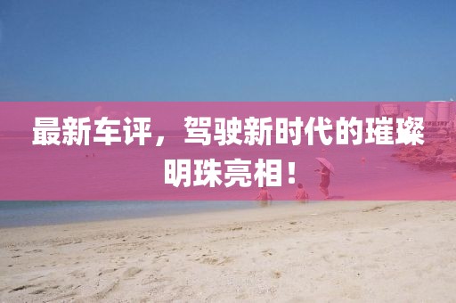 最新车评，驾驶新时代的璀璨明珠亮相！