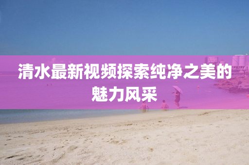 清水最新视频探索纯净之美的魅力风采