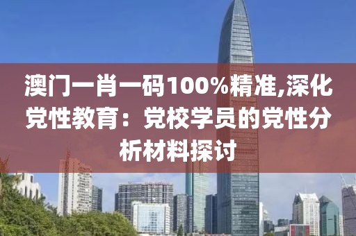 澳门一肖一码100%精准,深化党性教育：党校学员的党性分析材料探讨