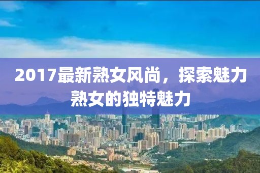 2017最新熟女风尚，探索魅力熟女的独特魅力