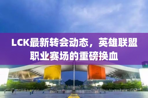LCK最新转会动态，英雄联盟职业赛场的重磅换血
