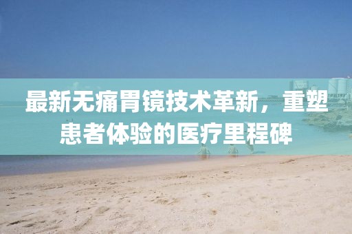 最新无痛胃镜技术革新，重塑患者体验的医疗里程碑