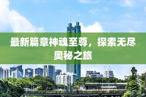 最新篇章神魂至尊，探索无尽奥秘之旅